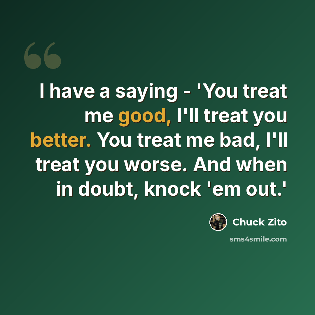 “I have a saying - 'You treat me good, I'll treat you better. You treat me bad, I'll treat you worse. And when in doubt, knock 'em out.'” quote by Chuck Zito