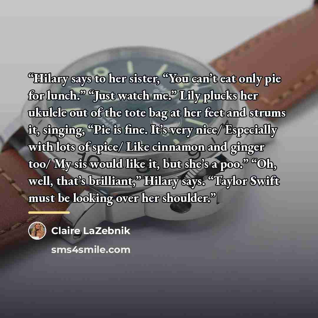 “Hilary says to her sister, “You can’t eat only pie for lunch.” “Just watch me.” Lily plucks her ukulele out of the tote bag at her feet and strums it, singing, “Pie is fine. It’s very nice/ Especially with lots of spice/ Like cinnamon and ginger too/ My sis would like it, but she’s a poo.” “Oh…” quote by Claire LaZebnik