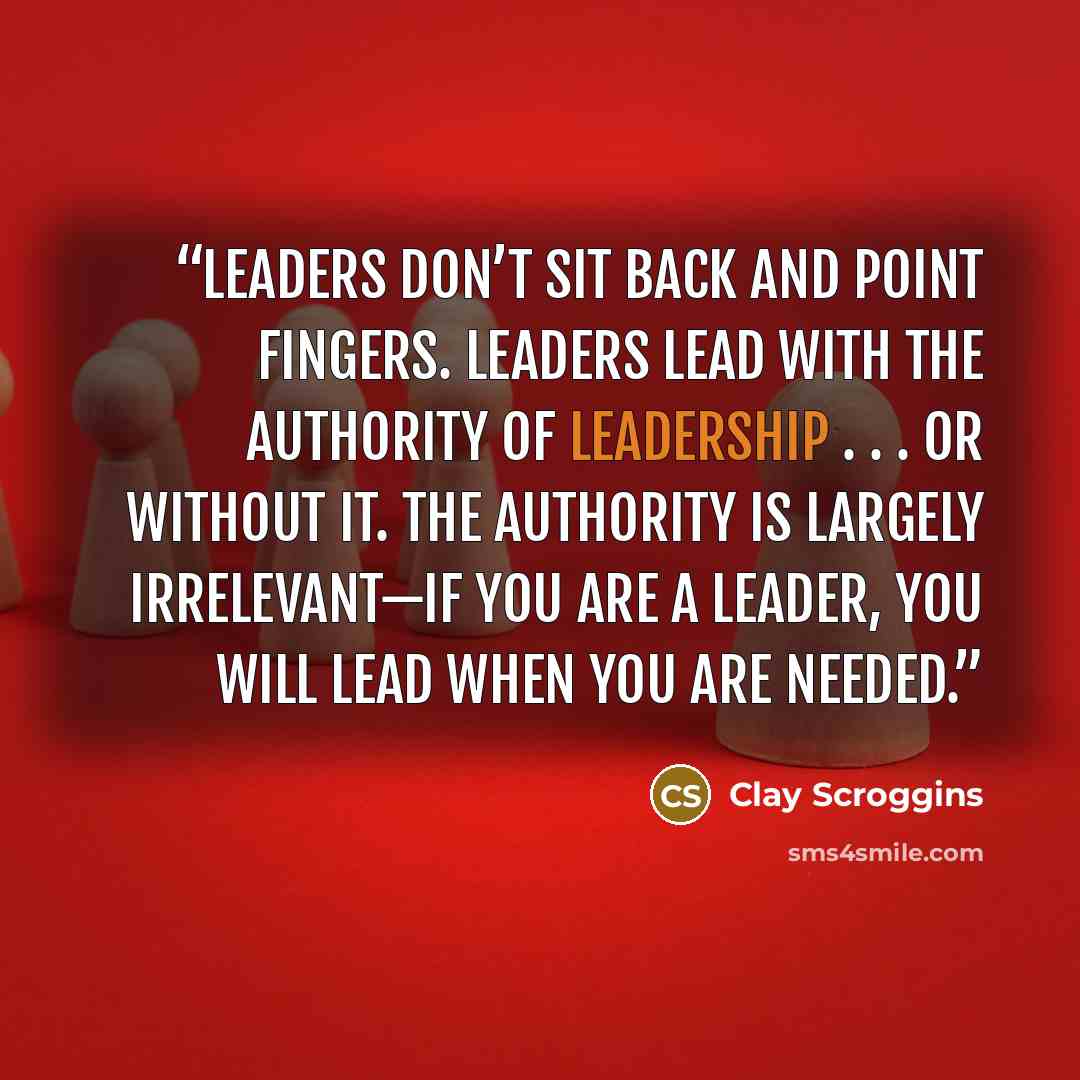 “Leaders don’t sit back and point fingers. Leaders lead with the authority of leadership . . . or without it. The authority is largely irrelevant—if you are a leader, you will lead when you are needed.” quote by Clay Scroggins