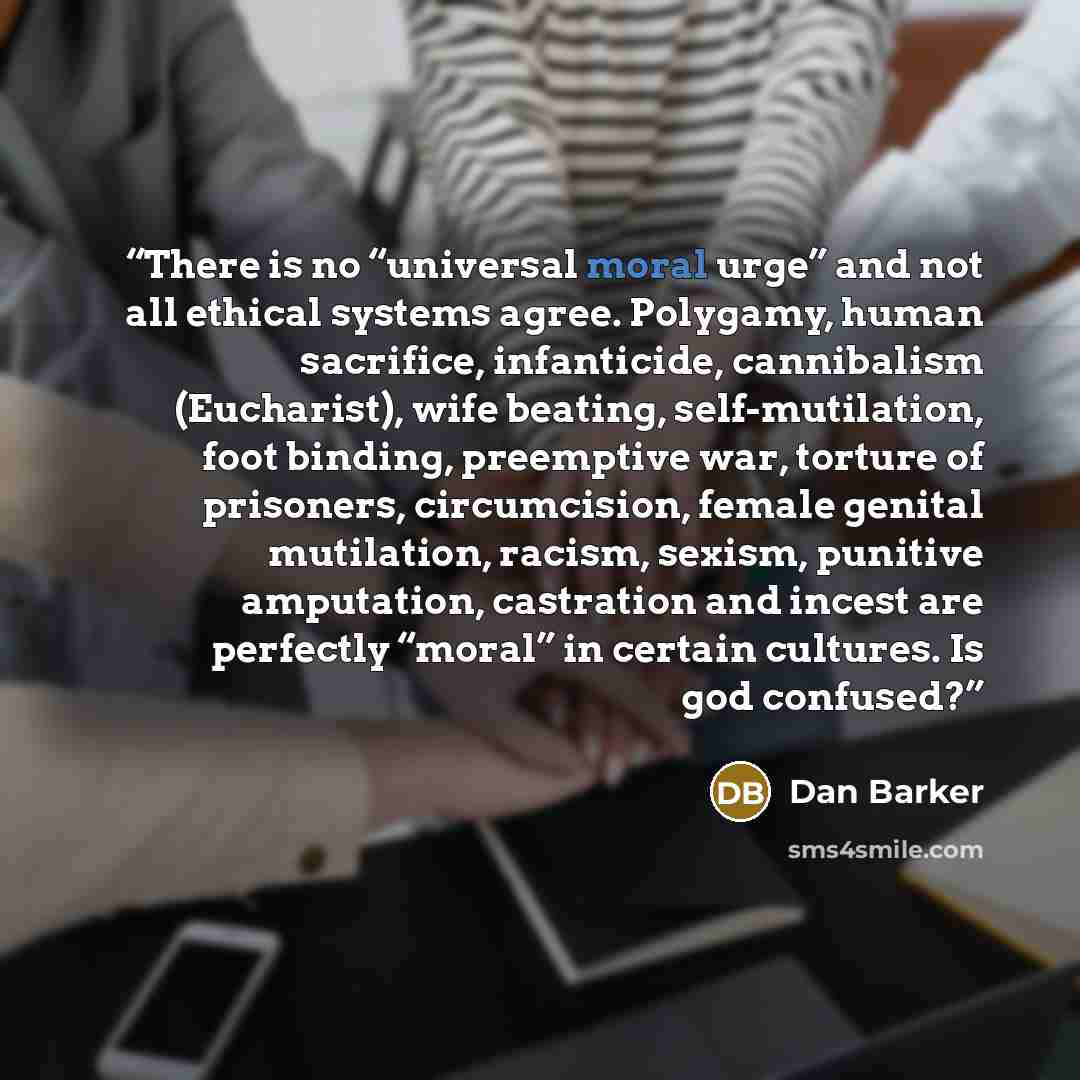 “There is no “universal moral urge” and not all ethical systems agree. Polygamy, human sacrifice, infanticide, cannibalism (Eucharist), wife beating, self-mutilation, foot binding, preemptive war, torture of prisoners, circumcision, female genital mutilation, racism, sexism, punitive amputation…” quote by Dan Barker