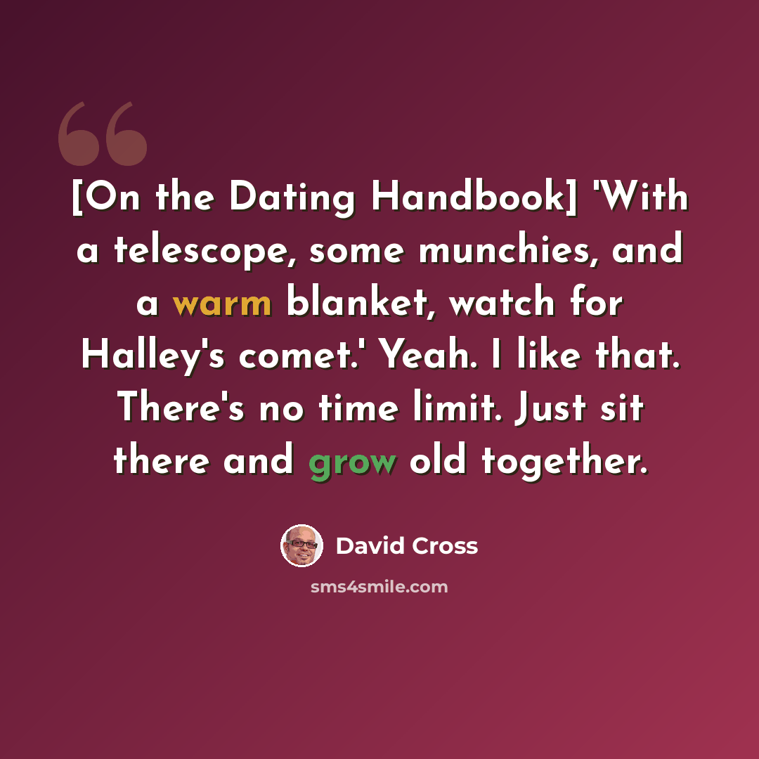 “[On the Dating Handbook] 'With a telescope, some munchies, and a warm blanket, watch for Halley's comet.' Yeah. I like that. There's no time limit. Just sit there and grow old together.” quote by David Cross