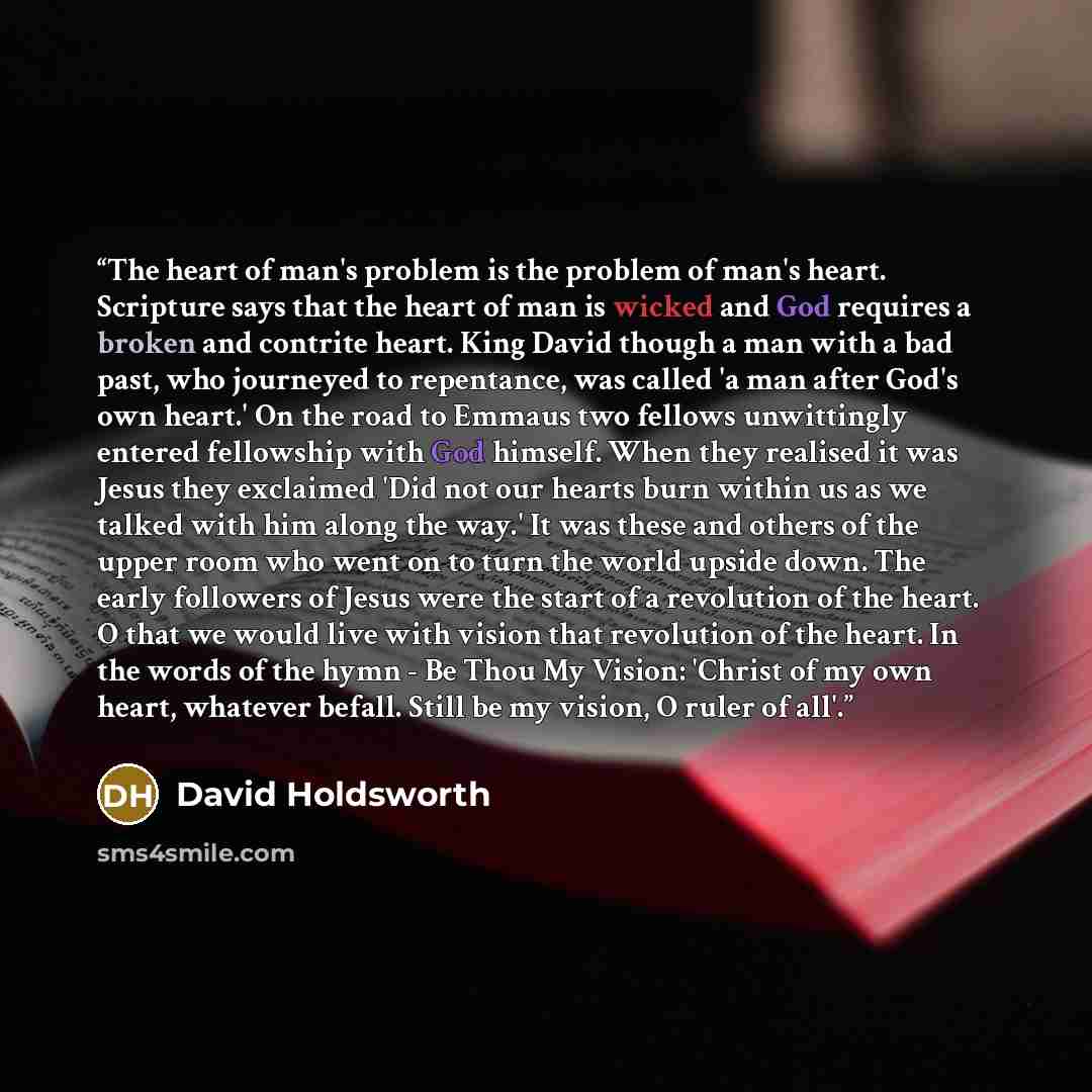 “The heart of man's problem is the problem of man's heart. Scripture says that the heart of man is wicked and God requires a broken and contrite heart. King David though a man with a bad past, who journeyed to repentance, was called 'a man after God's own heart.' On the road to Emmaus two fellows…” quote by David Holdsworth