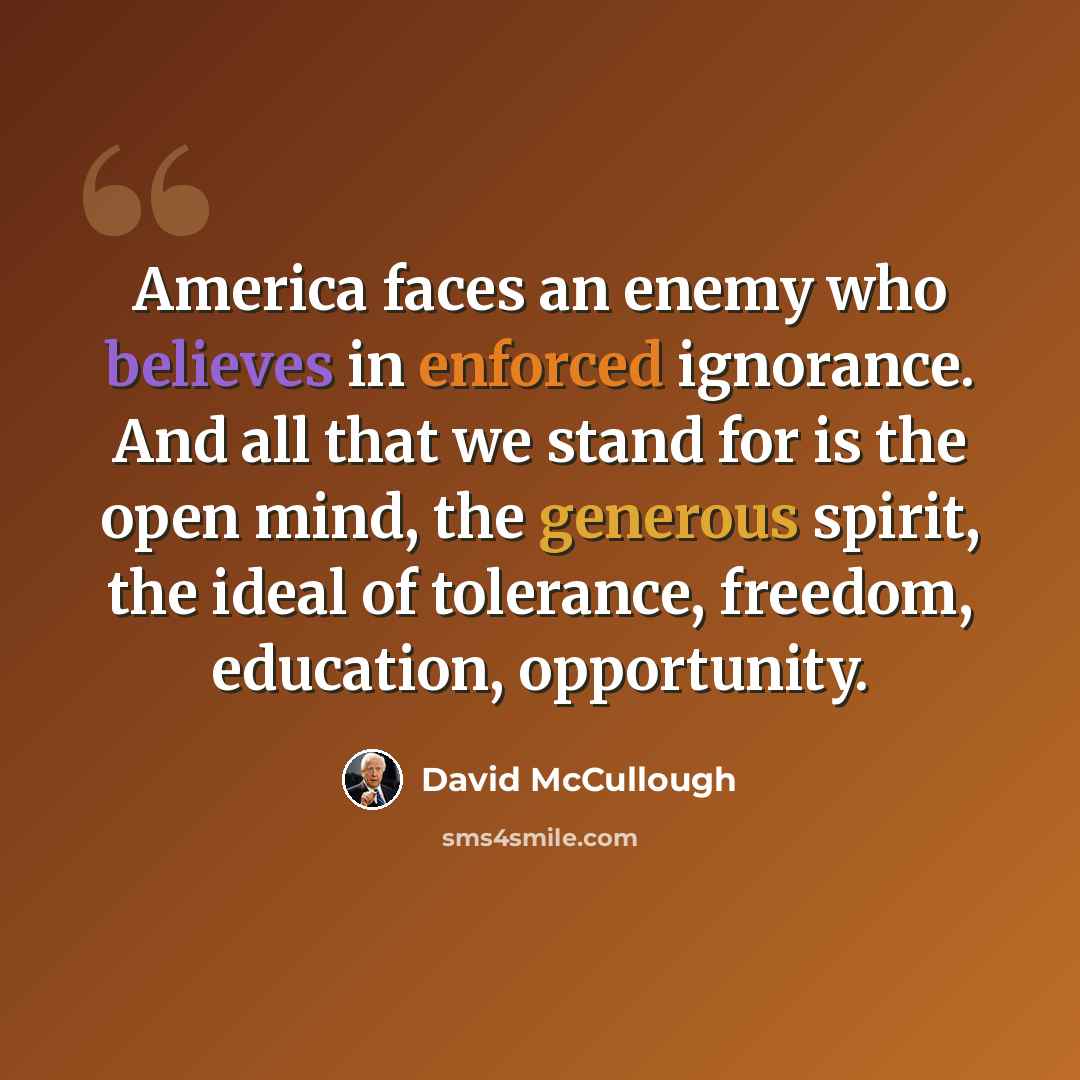 “America faces an enemy who believes in enforced ignorance. And all that we stand for is the open mind, the generous spirit, the ideal of tolerance, freedom, education, opportunity.” quote by David McCullough