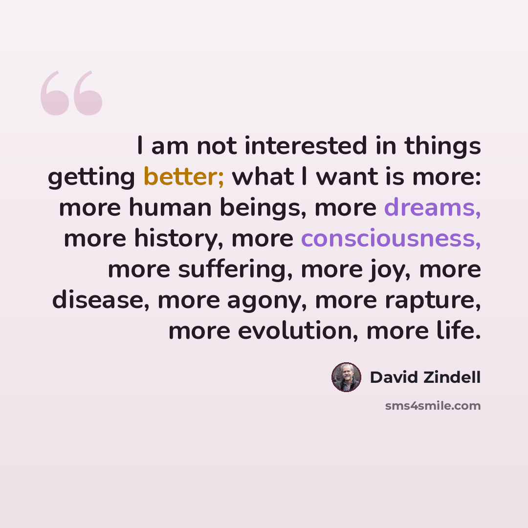 “I am not interested in things getting better; what I want is more: more human beings, more dreams, more history, more consciousness, more suffering, more joy, more disease, more agony, more rapture, more evolution, more life.” quote by David Zindell