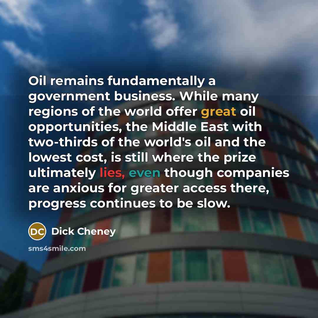 “Oil remains fundamentally a government business. While many regions of the world offer great oil opportunities, the Middle East with two-thirds of the world's oil and the lowest cost, is still where the prize ultimately lies, even though companies are anxious for greater access there, progress…” quote by Dick Cheney