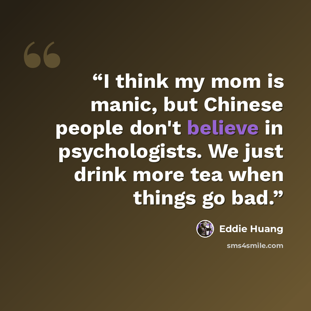 “I think my mom is manic, but Chinese people don't believe in psychologists. We just drink more tea when things go bad.” quote by Eddie Huang