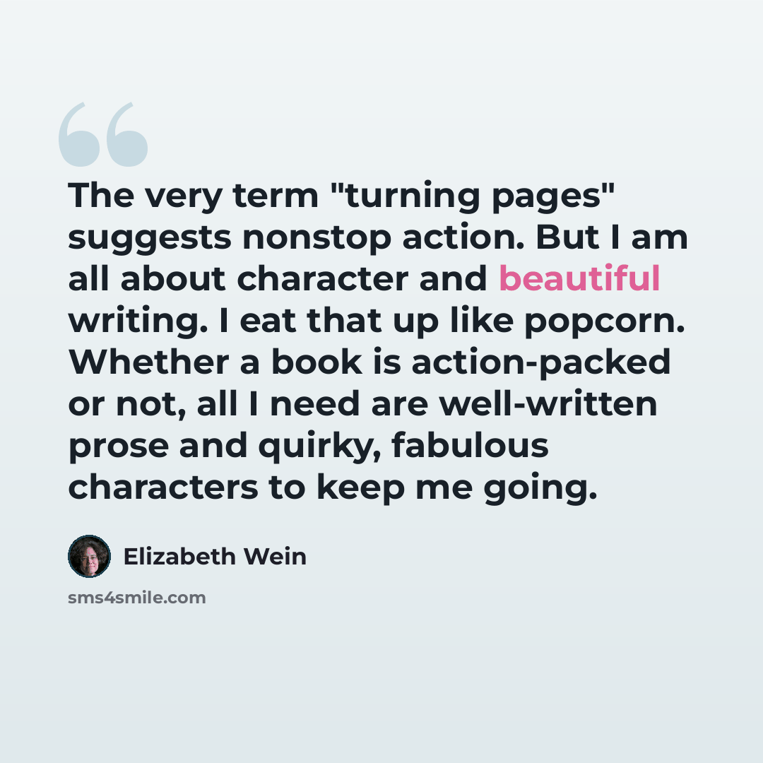 “The very term "turning pages" suggests nonstop action. But I am all about character and beautiful writing. I eat that up like popcorn. Whether a book is action-packed or not, all I need are well-written prose and quirky, fabulous characters to keep me going.” quote by Elizabeth Wein