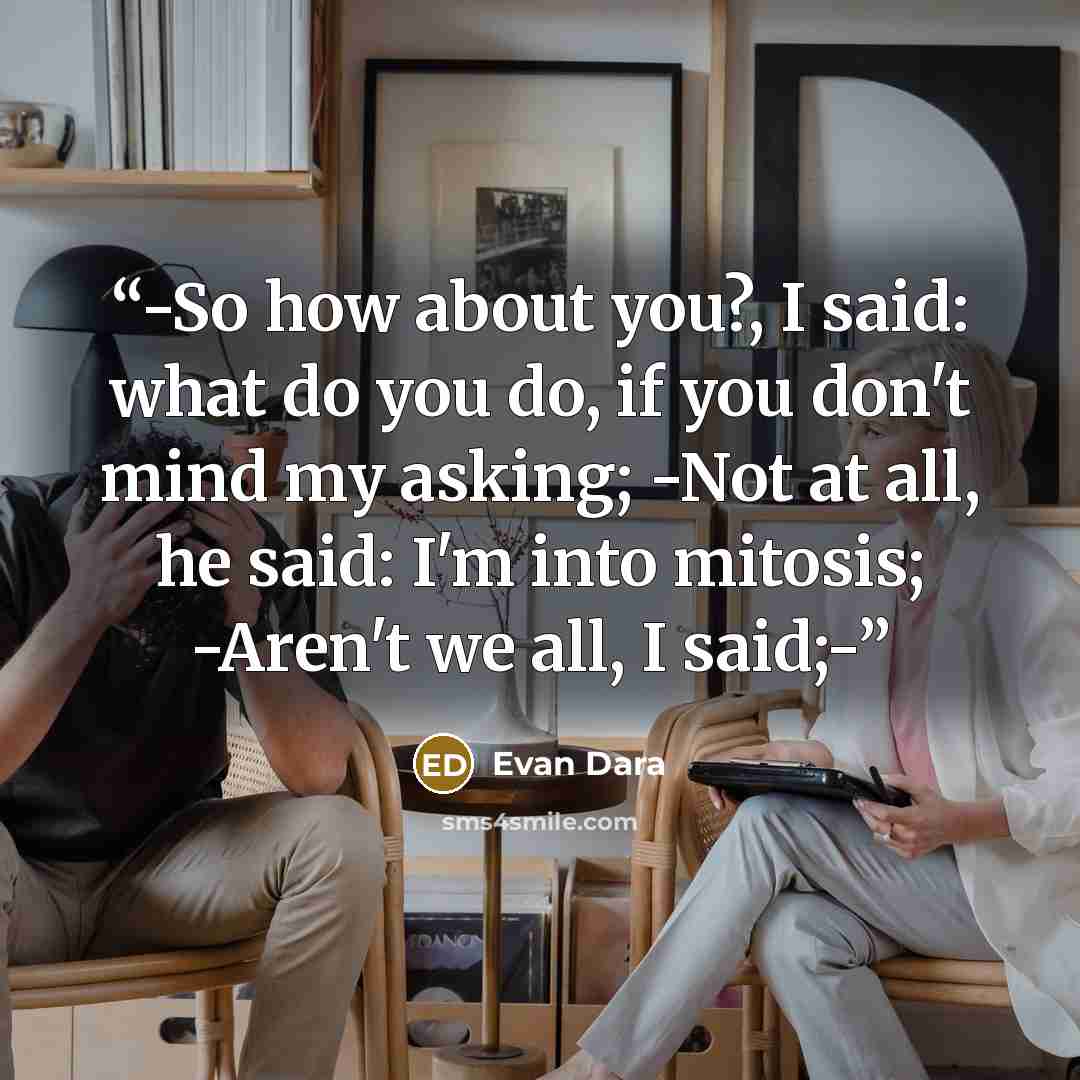 “-So how about you?, I said: what do you do, if you don't mind my asking; -Not at all, he said: I'm into mitosis; -Aren't we all, I said;-” quote by Evan Dara