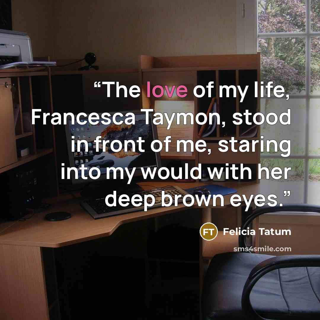 “The love of my life, Francesca Taymon, stood in front of me, staring into my would with her deep brown eyes.” quote by Felicia Tatum