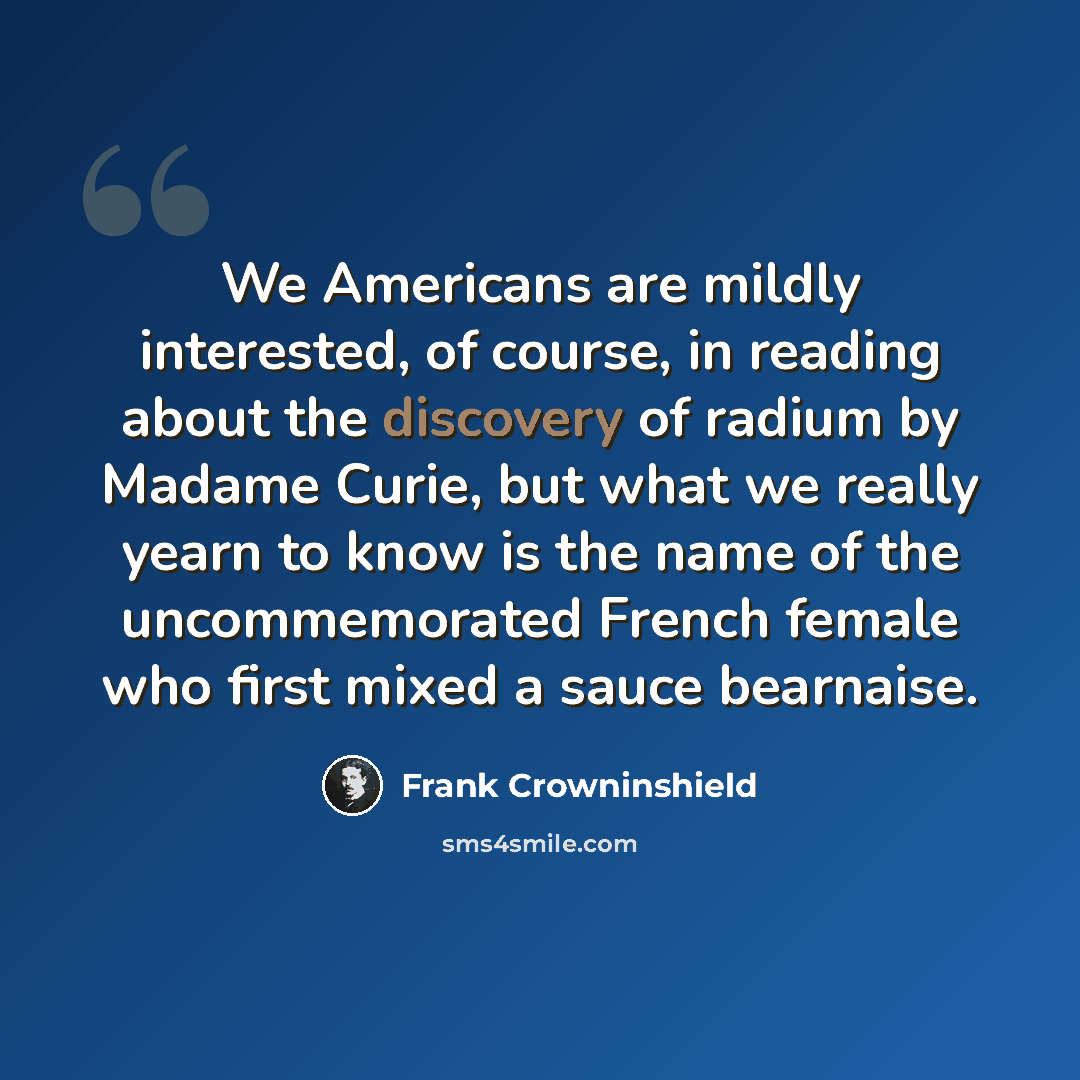 “We Americans are mildly interested, of course, in reading about the discovery of radium by Madame Curie, but what we really yearn to know is the name of the uncommemorated French female who first mixed a sauce bearnaise.” quote by Frank Crowninshield