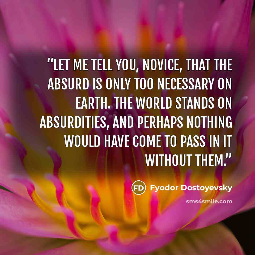 “Let me tell you, novice, that the absurd is only too necessary on earth. The world stands on absurdities, and perhaps nothing would have come to pass in it without them.” quote by Fyodor Dostoyevsky