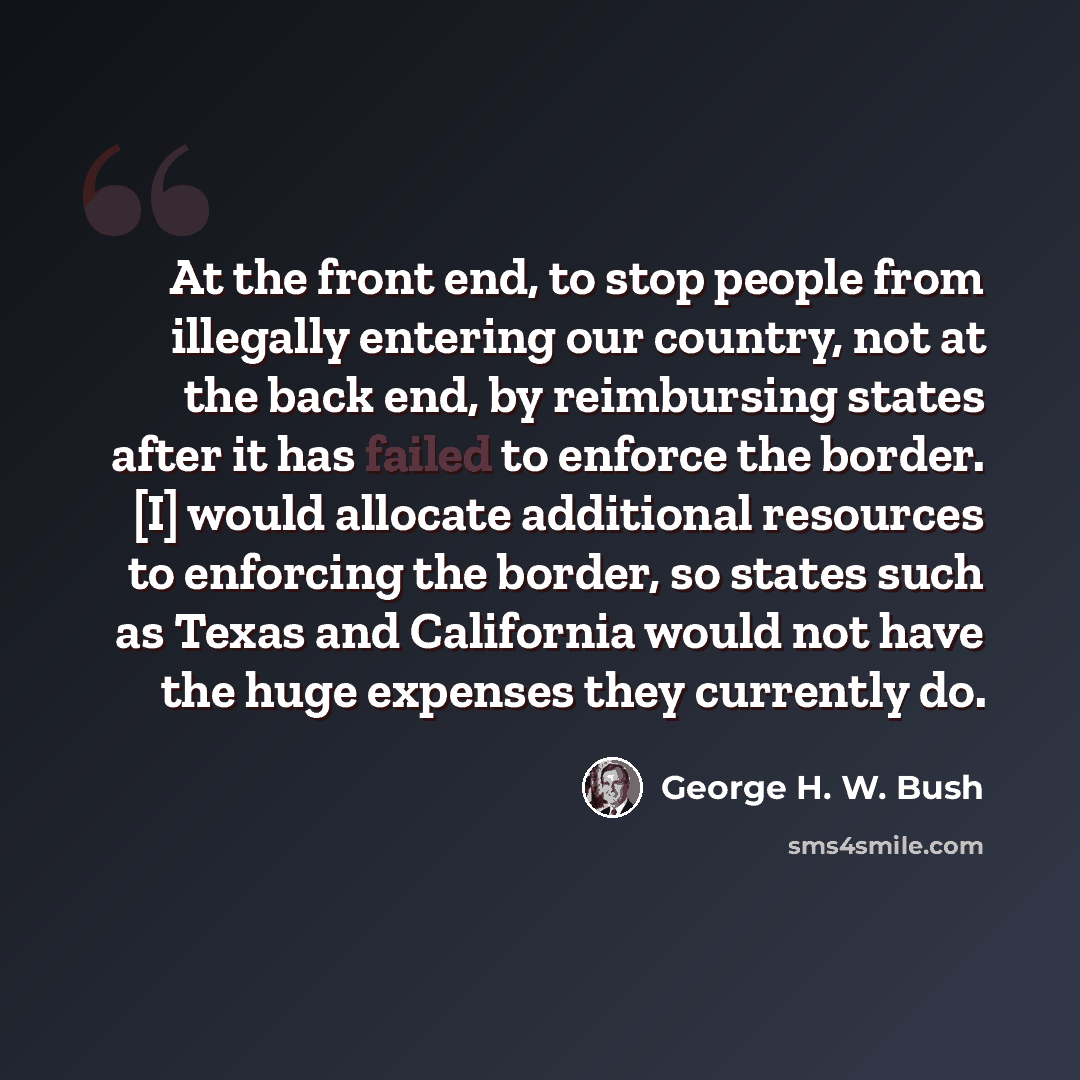 “At the front end, to stop people from illegally entering our country, not at the back end, by reimbursing states after it has failed to enforce the border. [I] would allocate additional resources to enforcing the border, so states such as Texas and California would not have the huge expenses they…” quote by George H. W. Bush