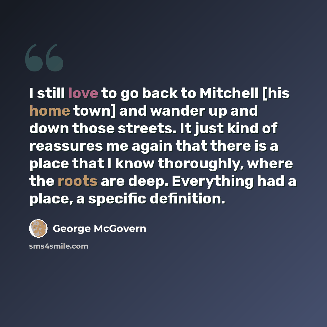 “I still love to go back to Mitchell [his home town] and wander up and down those streets. It just kind of reassures me again that there is a place that I know thoroughly, where the roots are deep. Everything had a place, a specific definition.” quote by George McGovern
