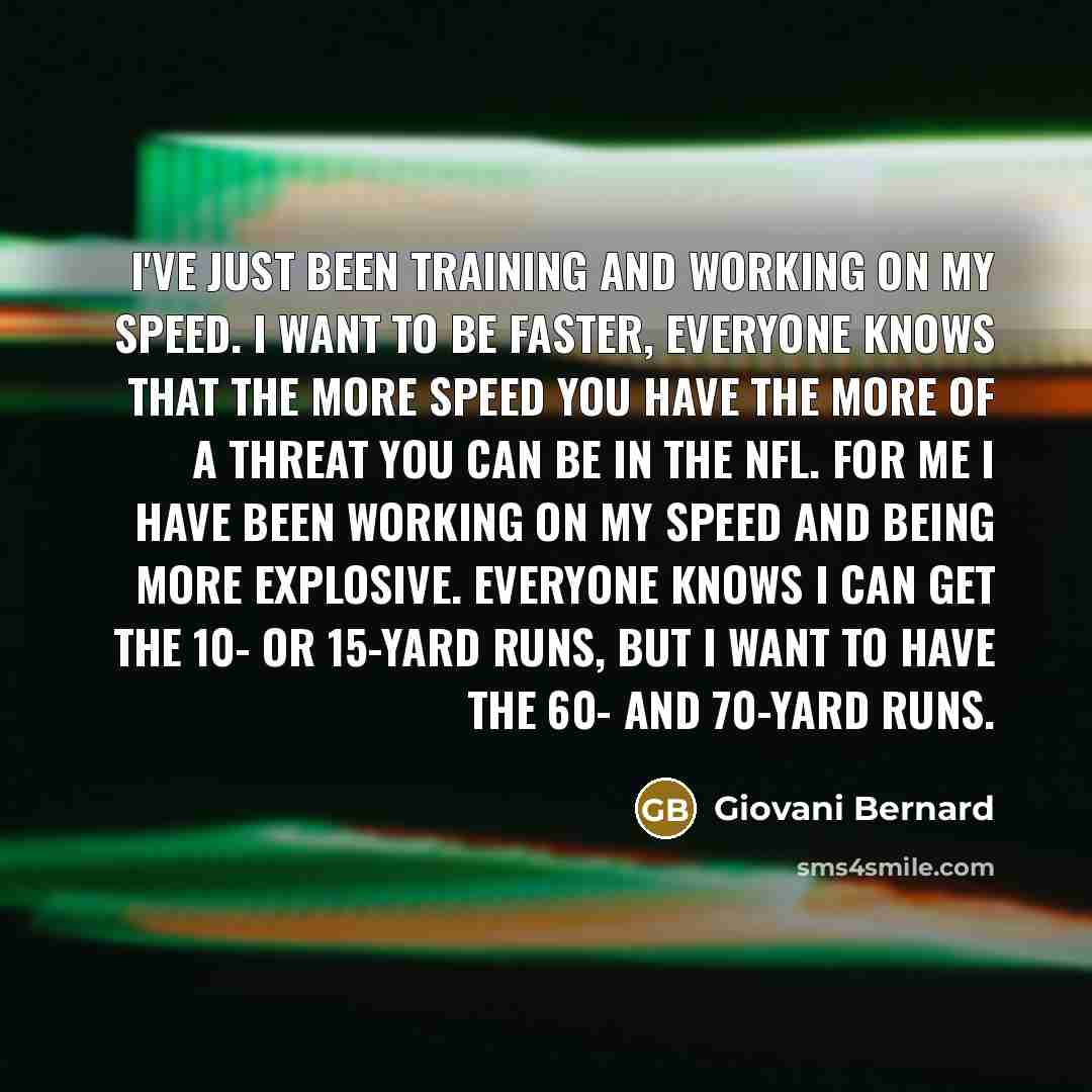 “I've just been training and working on my speed. I want to be faster, Everyone knows that the more speed you have the more of a threat you can be in the NFL. For me I have been working on my speed and being more explosive. Everyone knows I can get the 10- or 15-yard runs, but I want to have the…” quote by Giovani Bernard