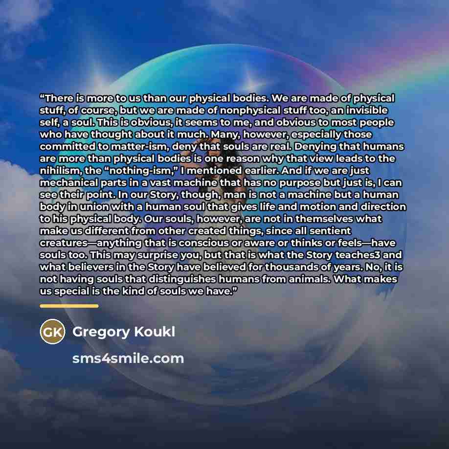 “There is more to us than our physical bodies. We are made of physical stuff, of course, but we are made of nonphysical stuff too, an invisible self, a soul. This is obvious, it seems to me, and obvious to most people who have thought about it much. Many, however, especially those committed to…” quote by Gregory Koukl