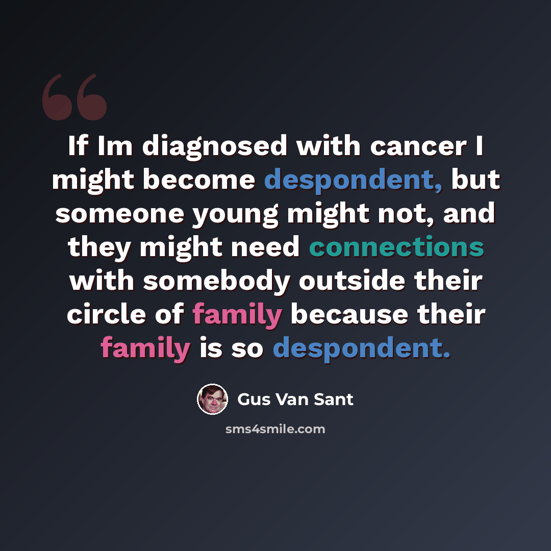 “If Im diagnosed with cancer I might become despondent, but someone young might not, and they might need connections with somebody outside their circle of family because their family is so despondent.” quote by Gus Van Sant