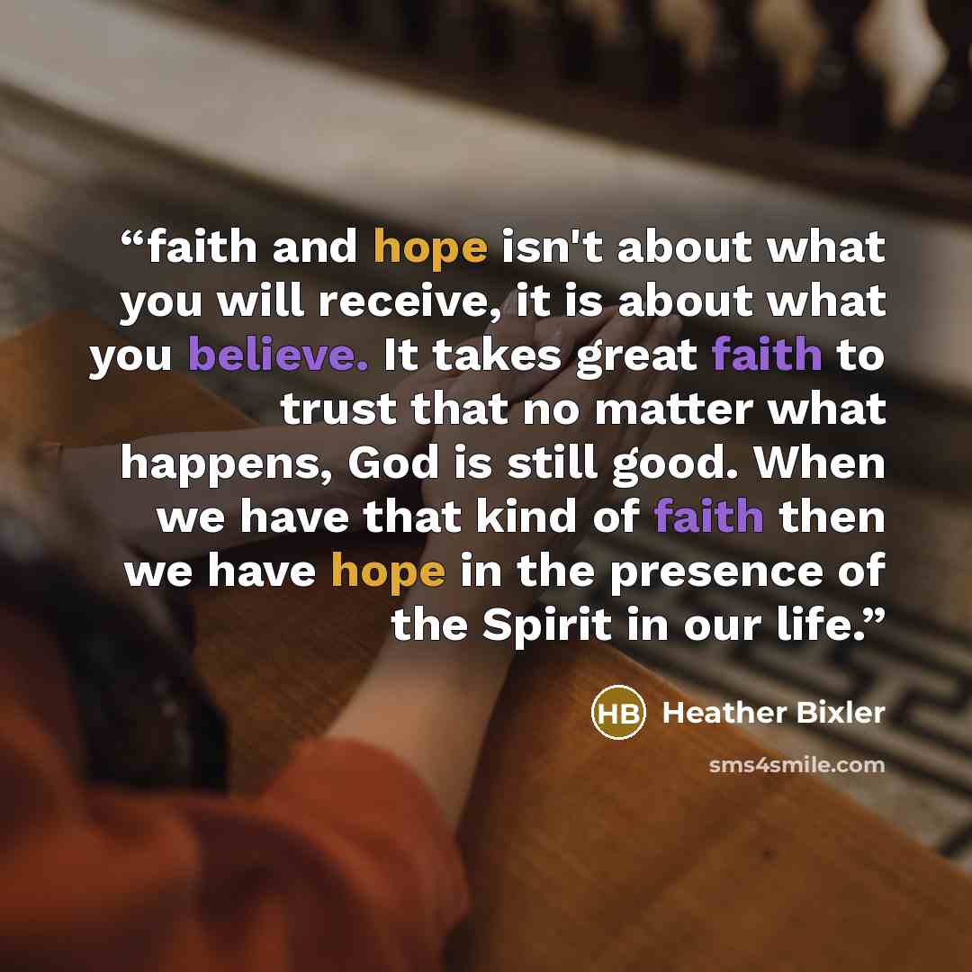 “faith and hope isn't about what you will receive, it is about what you believe. It takes great faith to trust that no matter what happens, God is still good. When we have that kind of faith then we have hope in the presence of the Spirit in our life.” quote by Heather Bixler