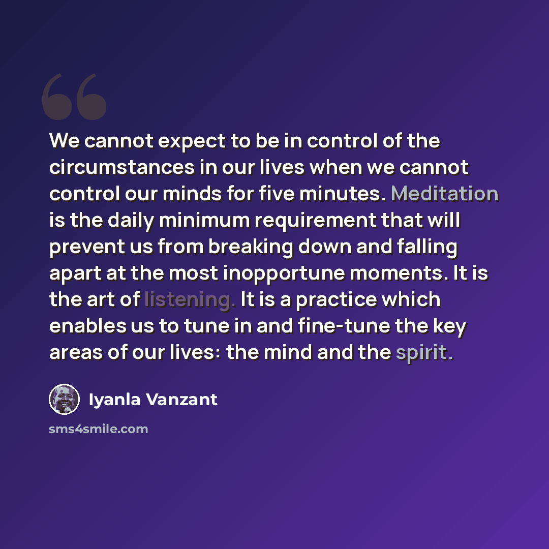 “We cannot expect to be in control of the circumstances in our lives when we cannot control our minds for five minutes. Meditation is the daily minimum requirement that will prevent us from breaking down and falling apart at the most inopportune moments. It is the art of listening. It is a practice…” quote by Iyanla Vanzant