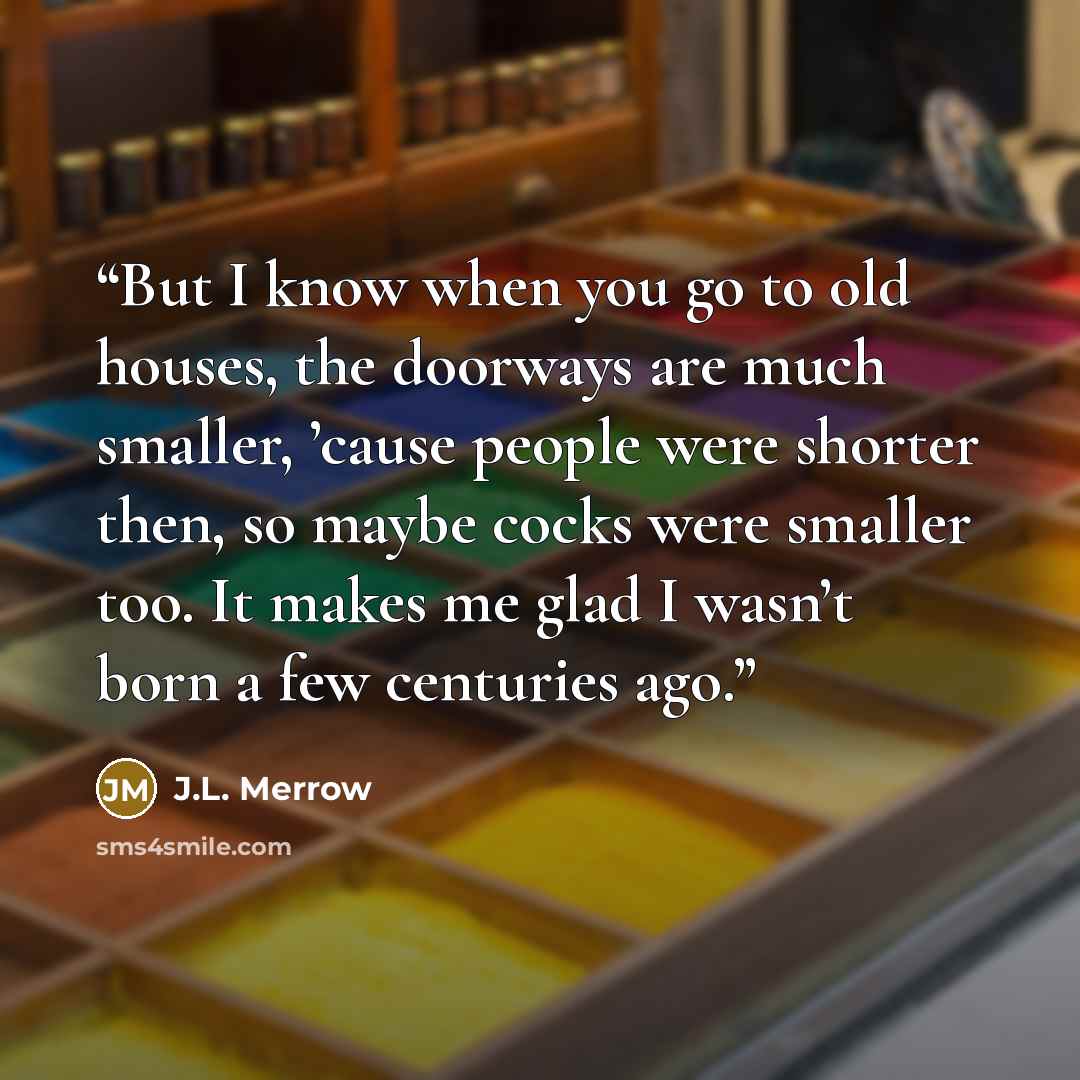 “But I know when you go to old houses, the doorways are much smaller, ’cause people were shorter then, so maybe cocks were smaller too. It makes me glad I wasn’t born a few centuries ago.” quote by J.L. Merrow
