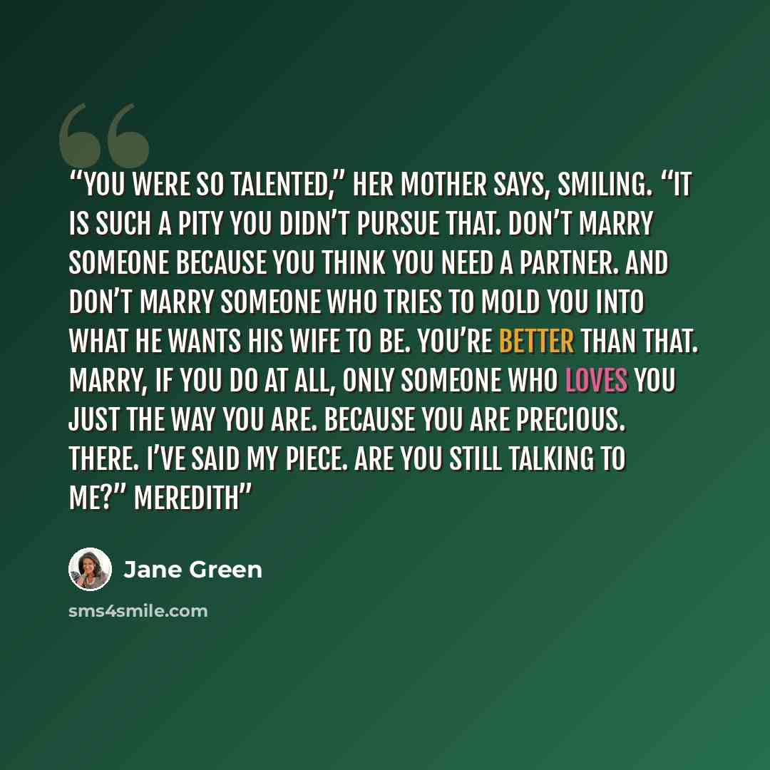 “You were so talented,” her mother says, smiling. “It is such a pity you didn’t pursue that. Don’t marry someone because you think you need a partner. And don’t marry someone who tries to mold you into what he wants his wife to be. You’re better than that. Marry, if you do at all, only someone who…” quote by Jane Green