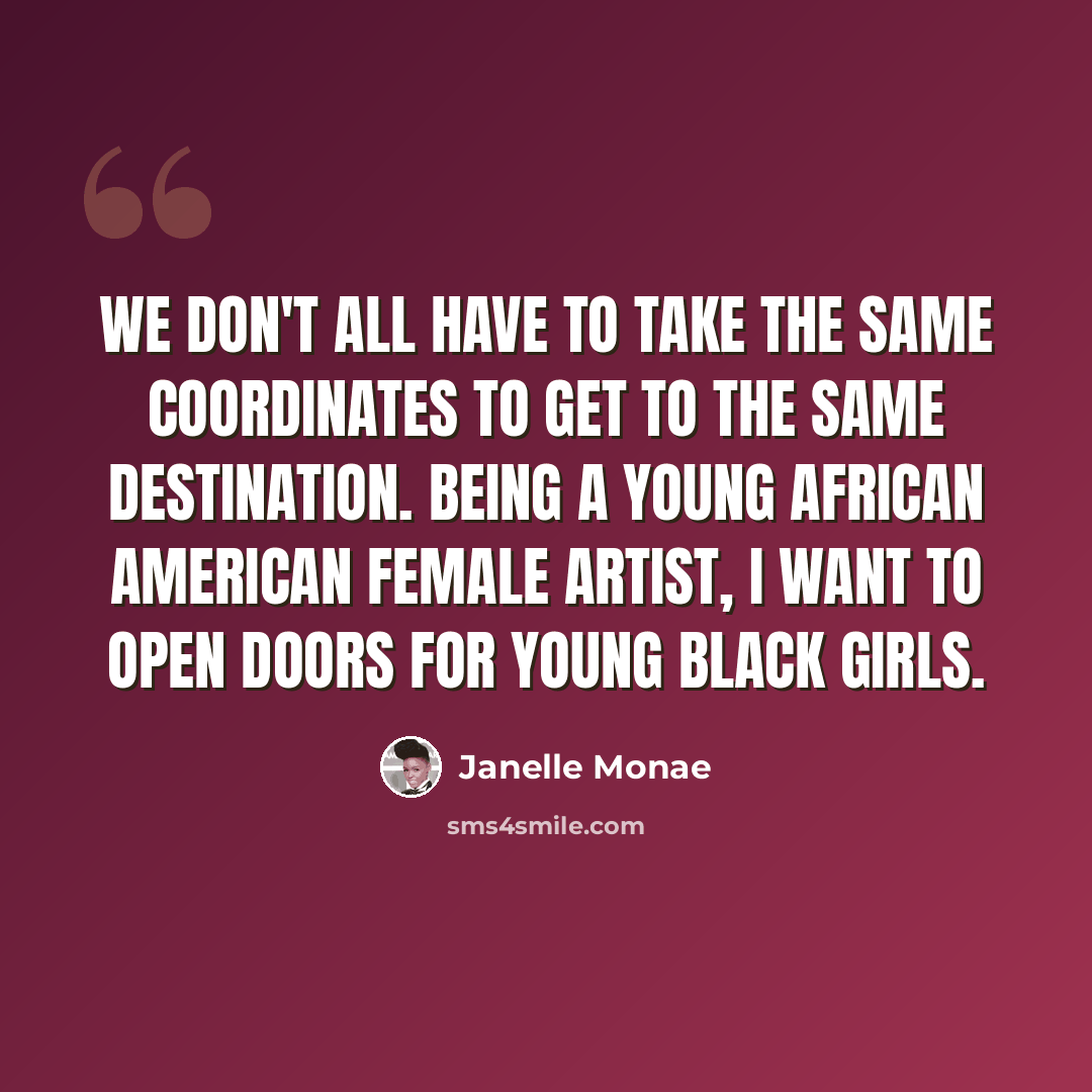 “We don't all have to take the same coordinates to get to the same destination. Being a young African American female artist, I want to open doors for young black girls.” quote by Janelle Monae