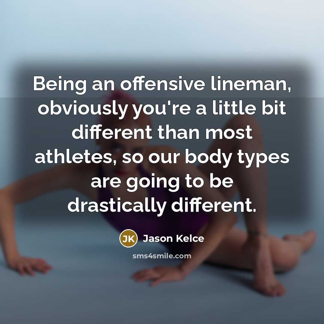 “Being an offensive lineman, obviously you're a little bit different than most athletes, so our body types are going to be drastically different.” quote by Jason Kelce