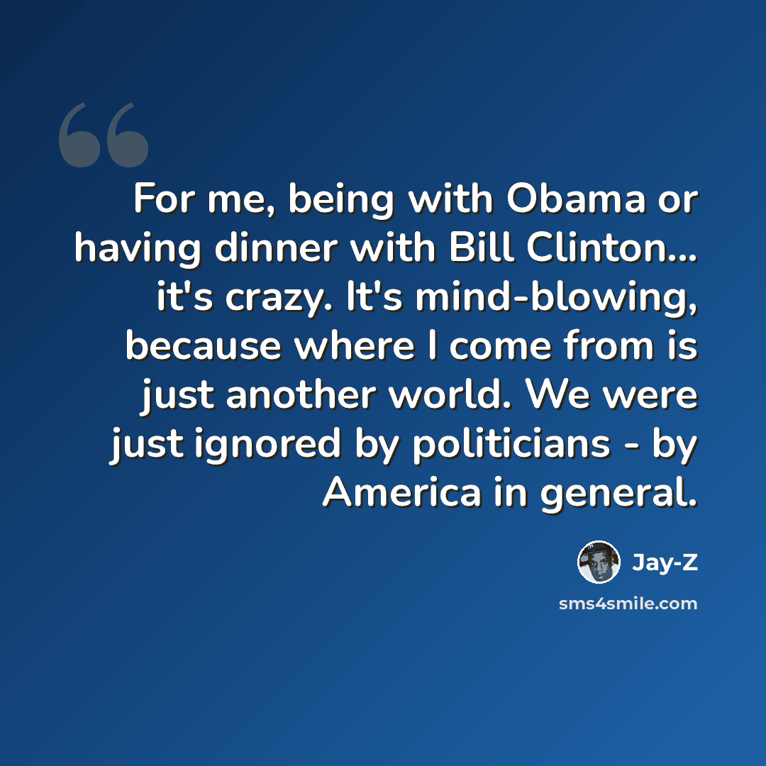 “For me, being with Obama or having dinner with Bill Clinton... it's crazy. It's mind-blowing, because where I come from is just another world. We were just ignored by politicians - by America in general.” quote by Jay-Z