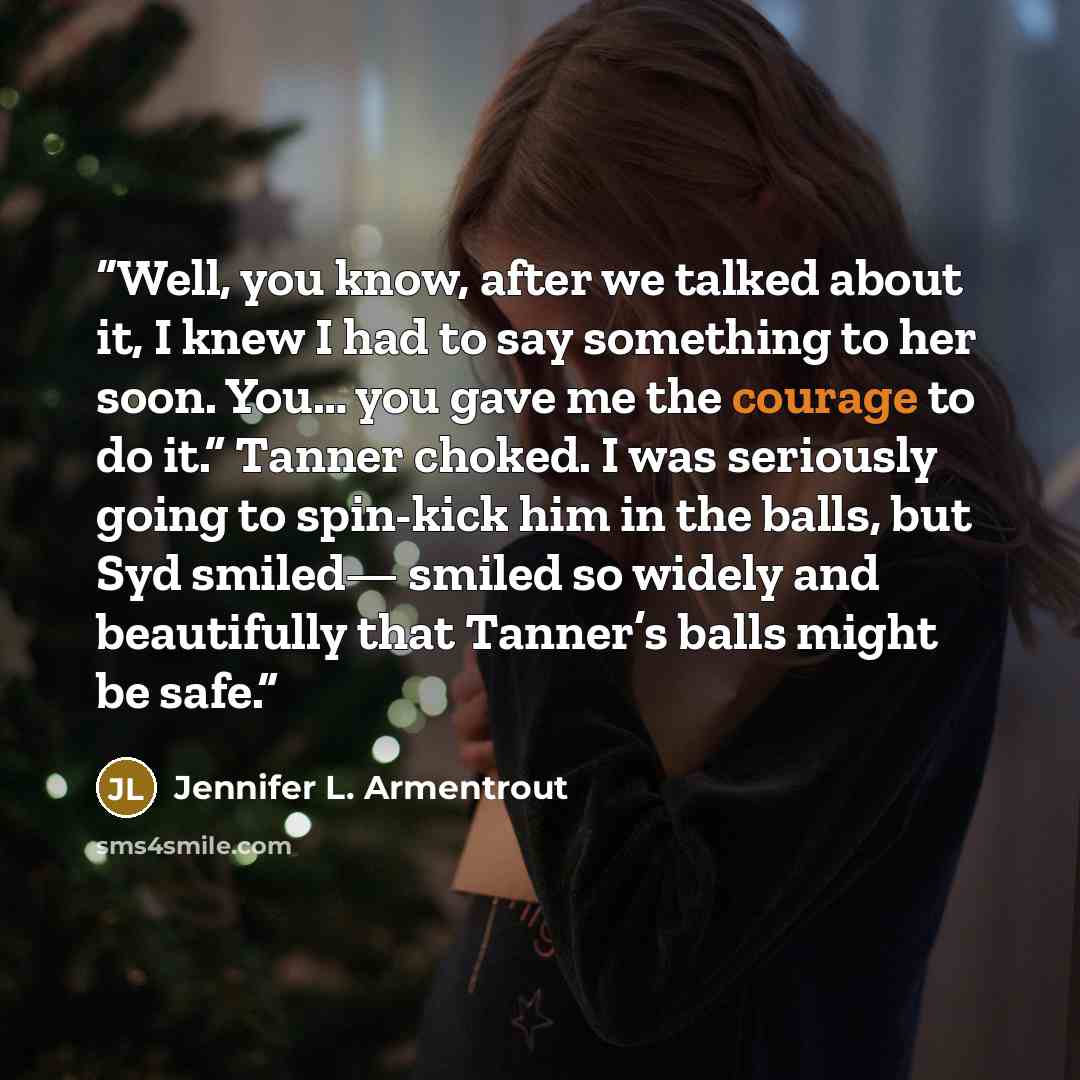 “Well, you know, after we talked about it, I knew I had to say something to her soon. You… you gave me the courage to do it.” Tanner choked. I was seriously going to spin-kick him in the balls, but Syd smiled— smiled so widely and beautifully that Tanner’s balls might be safe.” quote by Jennifer L. Armentrout