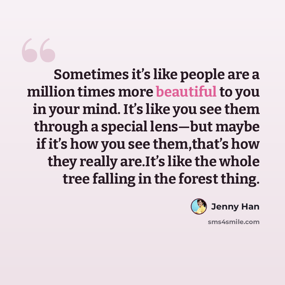 “Sometimes it’s like people are a million times more beautiful to you in your mind. It’s like you see them through a special lens—but maybe if it’s how you see them,that’s how they really are.It’s like the whole tree falling in the forest thing.” quote by Jenny Han