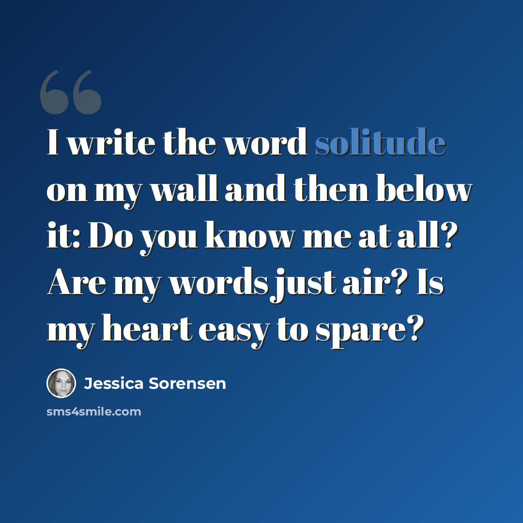 “I write the word solitude on my wall and then below it: Do you know me at all? Are my words just air? Is my heart easy to spare?” quote by Jessica Sorensen
