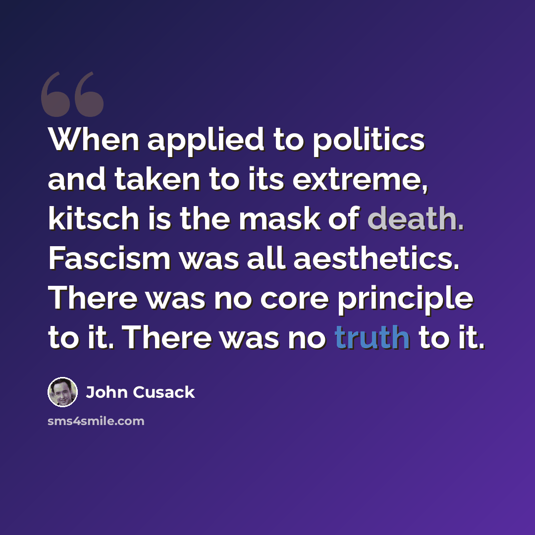 “When applied to politics and taken to its extreme, kitsch is the mask of death. Fascism was all aesthetics. There was no core principle to it. There was no truth to it.” quote by John Cusack