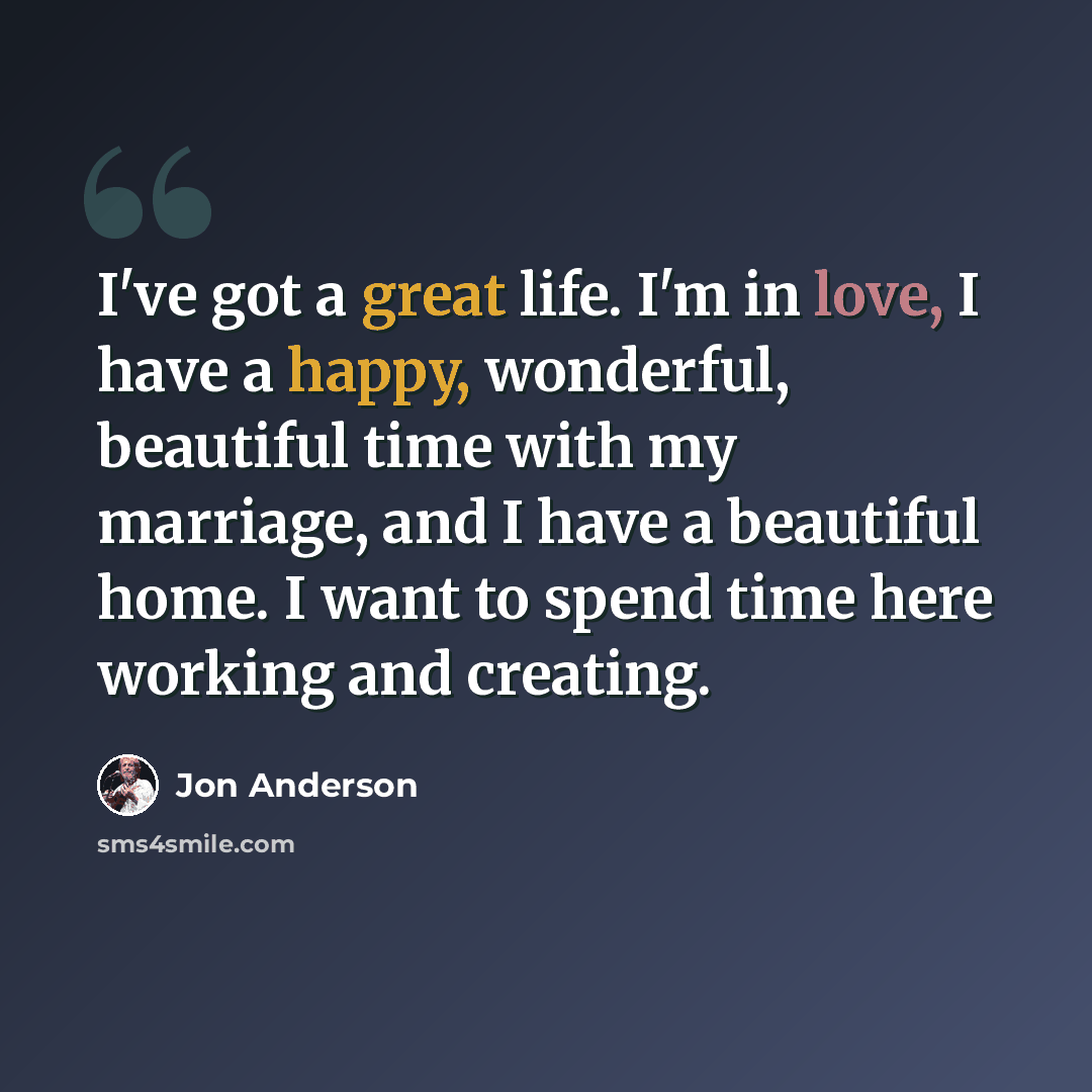 “I've got a great life. I'm in love, I have a happy, wonderful, beautiful time with my marriage, and I have a beautiful home. I want to spend time here working and creating.” quote by Jon Anderson