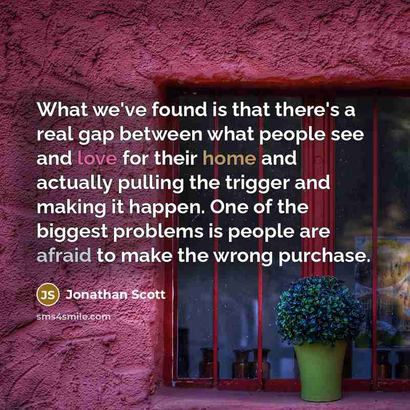 “What we've found is that there's a real gap between what people see and love for their home and actually pulling the trigger and making it happen. One of the biggest problems is people are afraid to make the wrong purchase.” quote by Jonathan Scott