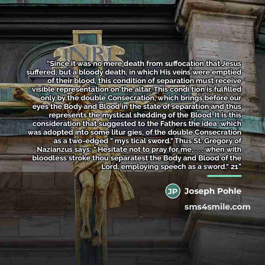 “Since it was no mere death from suffocation that Jesus suffered, but a bloody death, in which His veins were emptied of their blood, this condition of separation must receive visible representation on the altar. This condi tion is fulfilled only by the double Consecration, which brings before our…” quote by Joseph Pohle