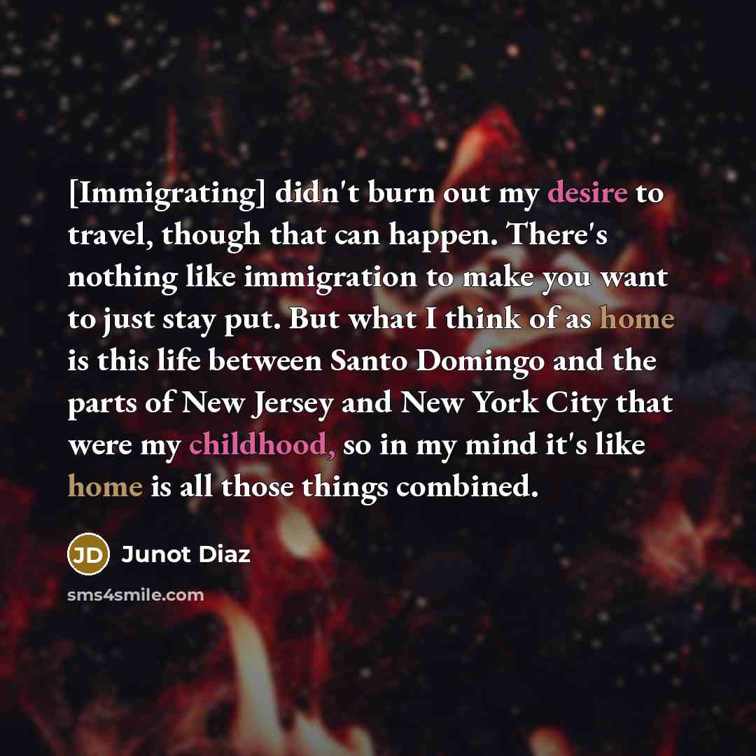 “[Immigrating] didn't burn out my desire to travel, though that can happen. There's nothing like immigration to make you want to just stay put. But what I think of as home is this life between Santo Domingo and the parts of New Jersey and New York City that were my childhood, so in my mind it's…” quote by Junot Diaz