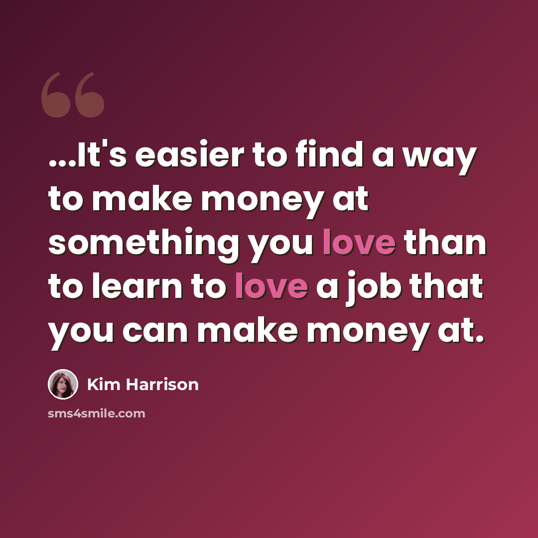 “...It's easier to find a way to make money at something you love than to learn to love a job that you can make money at.” quote by Kim Harrison
