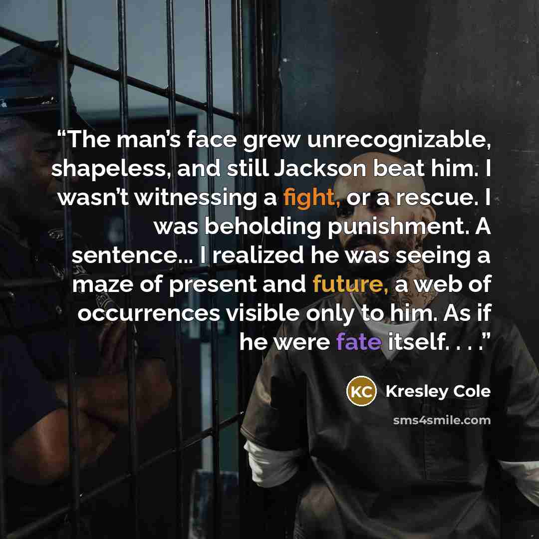 “The man’s face grew unrecognizable, shapeless, and still Jackson beat him. I wasn’t witnessing a fight, or a rescue. I was beholding punishment. A sentence... I realized he was seeing a maze of present and future, a web of occurrences visible only to him. As if he were fate itself. . . .” quote by Kresley Cole