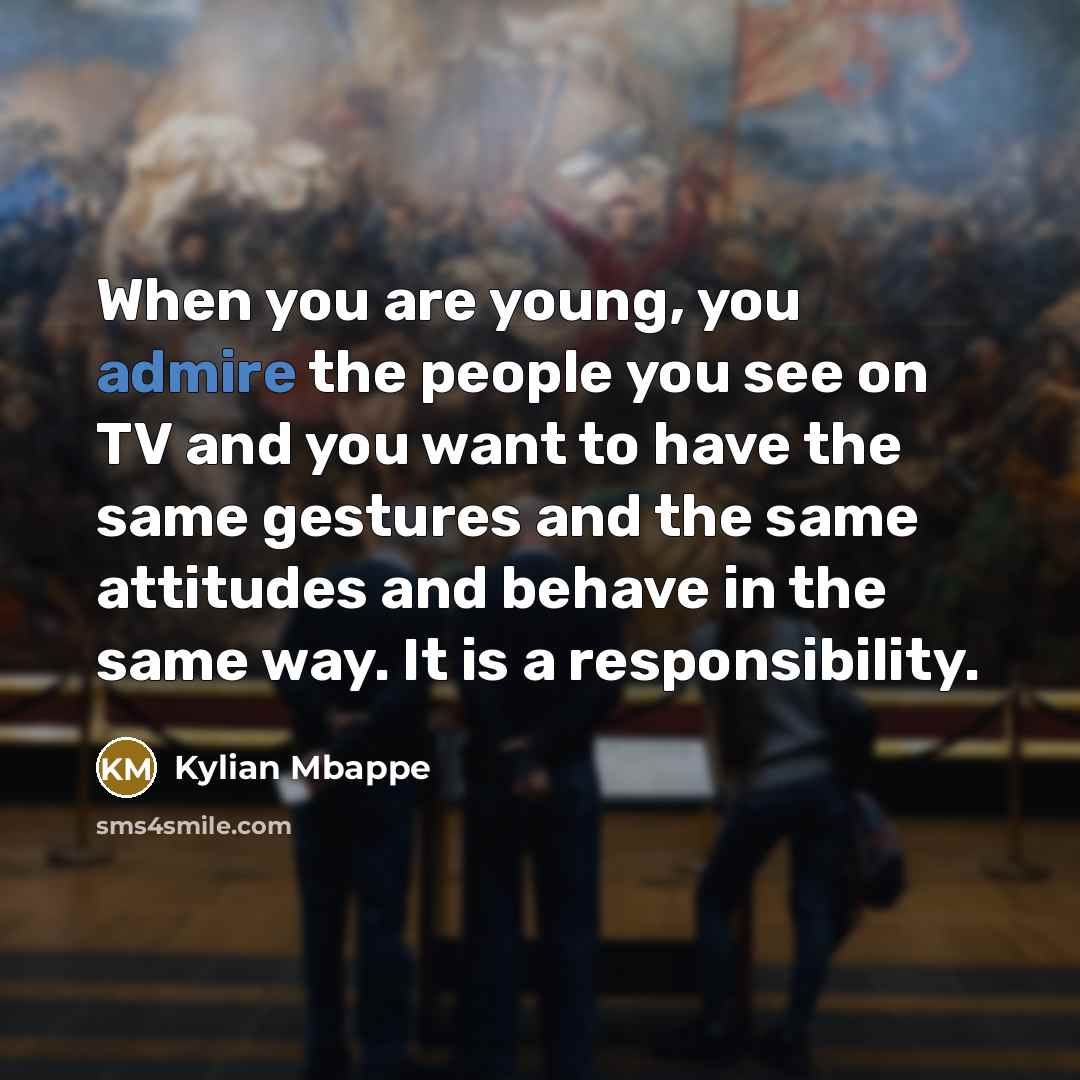 “When you are young, you admire the people you see on TV and you want to have the same gestures and the same attitudes and behave in the same way. It is a responsibility.” quote by Kylian Mbappe
