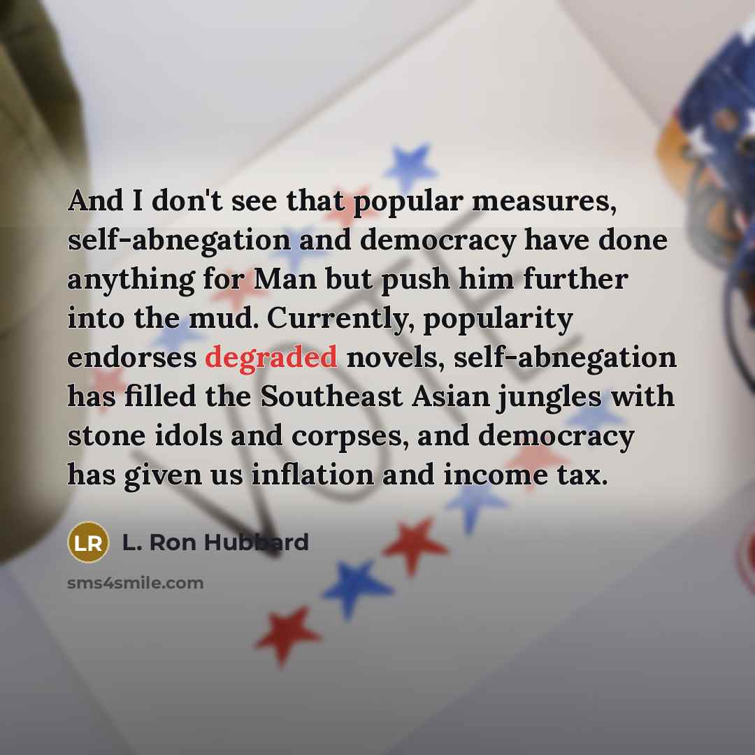 “And I don't see that popular measures, self-abnegation and democracy have done anything for Man but push him further into the mud. Currently, popularity endorses degraded novels, self-abnegation has filled the Southeast Asian jungles with stone idols and corpses, and democracy has given us…” quote by L. Ron Hubbard