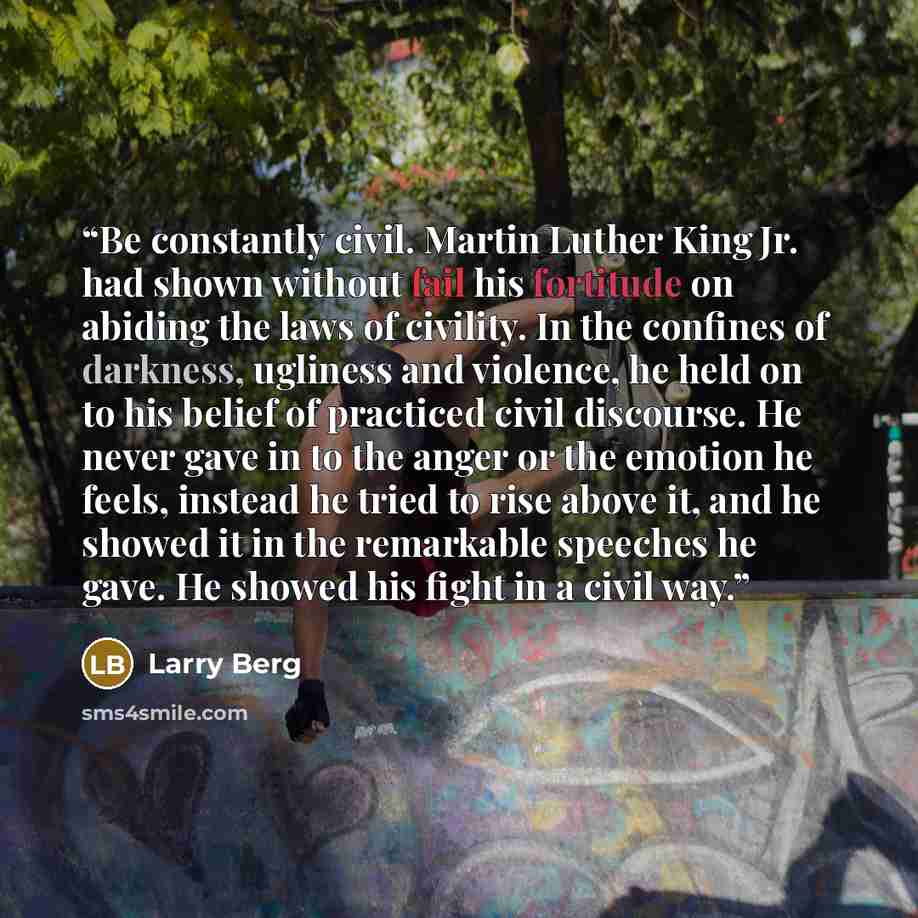 “Be constantly civil. Martin Luther King Jr. had shown without fail his fortitude on abiding the laws of civility. In the confines of darkness, ugliness and violence, he held on to his belief of practiced civil discourse. He never gave in to the anger or the emotion he feels, instead he tried to…” quote by Larry Berg