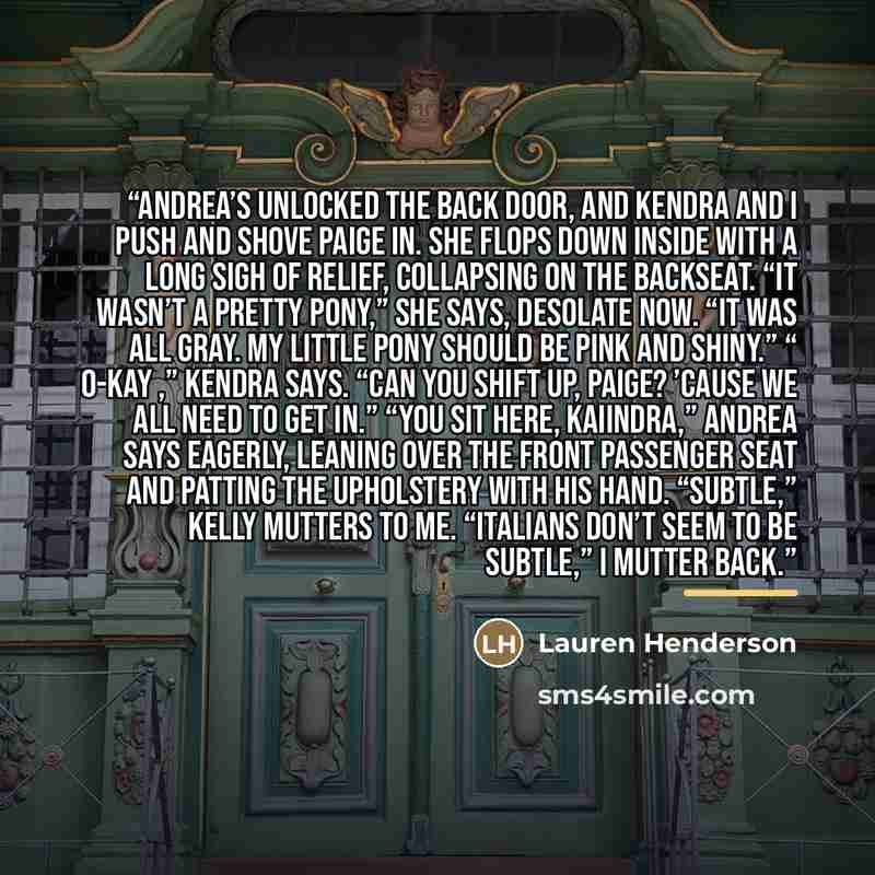 “Andrea’s unlocked the back door, and Kendra and I push and shove Paige in. She flops down inside with a long sigh of relief, collapsing on the backseat. “It wasn’t a pretty pony,” she says, desolate now. “It was all gray. My Little Pony should be pink and shiny.” “ O-kay ,” Kendra says. “Can you…” quote by Lauren Henderson