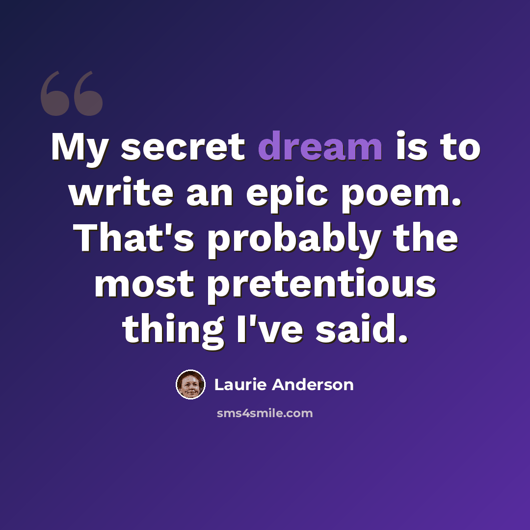 “My secret dream is to write an epic poem. That's probably the most pretentious thing I've said.” quote by Laurie Anderson