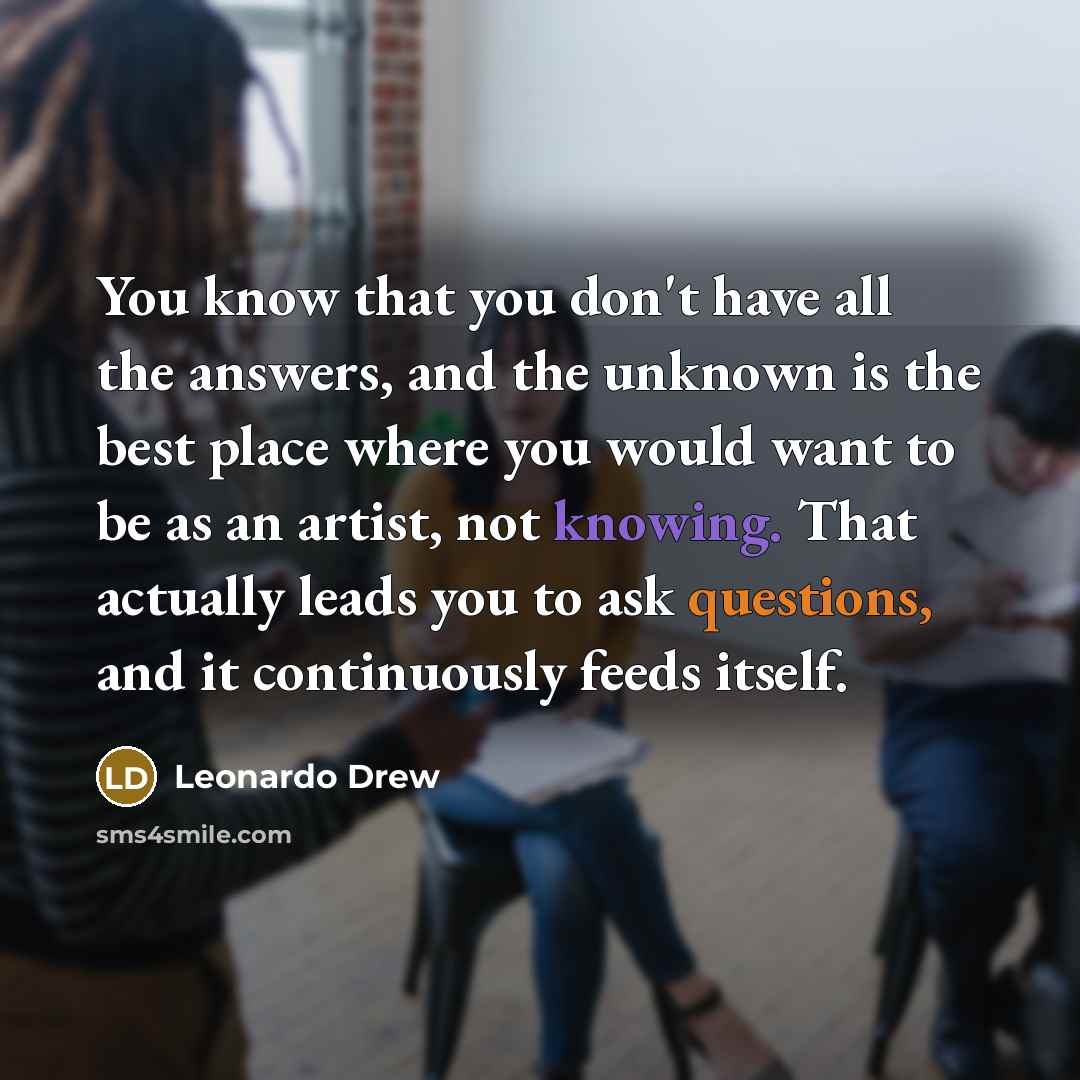 “You know that you don't have all the answers, and the unknown is the best place where you would want to be as an artist, not knowing. That actually leads you to ask questions, and it continuously feeds itself.” quote by Leonardo Drew