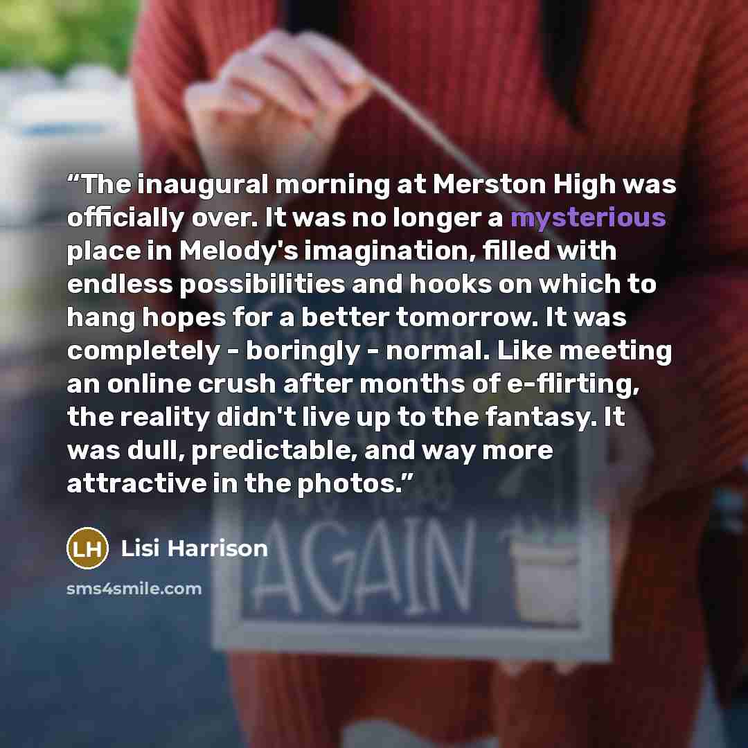“The inaugural morning at Merston High was officially over. It was no longer a mysterious place in Melody's imagination, filled with endless possibilities and hooks on which to hang hopes for a better tomorrow. It was completely - boringly - normal. Like meeting an online crush after months of…” quote by Lisi Harrison