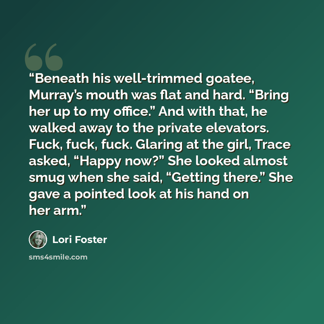 “Beneath his well-trimmed goatee, Murray’s mouth was flat and hard. “Bring her up to my office.” And with that, he walked away to the private elevators. Fuck, fuck, fuck. Glaring at the girl, Trace asked, “Happy now?” She looked almost smug when she said, “Getting there.” She gave a pointed look at…” quote by Lori Foster