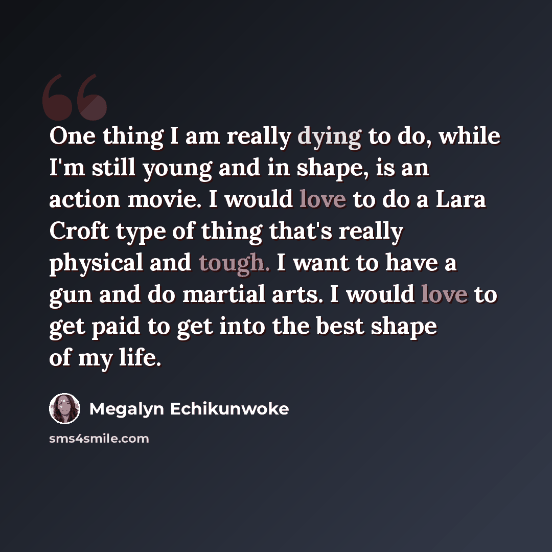 “One thing I am really dying to do, while I'm still young and in shape, is an action movie. I would love to do a Lara Croft type of thing that's really physical and tough. I want to have a gun and do martial arts. I would love to get paid to get into the best shape of my life.” quote by Megalyn Echikunwoke
