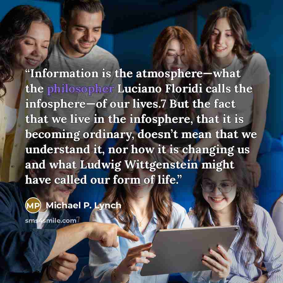 “Information is the atmosphere—what the philosopher Luciano Floridi calls the infosphere—of our lives.7 But the fact that we live in the infosphere, that it is becoming ordinary, doesn’t mean that we understand it, nor how it is changing us and what Ludwig Wittgenstein might have called our form of…” quote by Michael P. Lynch