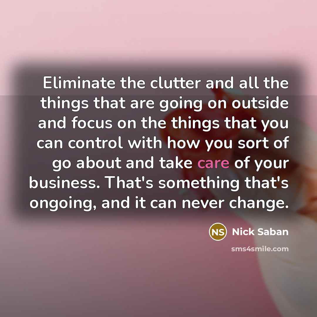 “Eliminate the clutter and all the things that are going on outside and focus on the things that you can control with how you sort of go about and take care of your business. That's something that's ongoing, and it can never change.” quote by Nick Saban