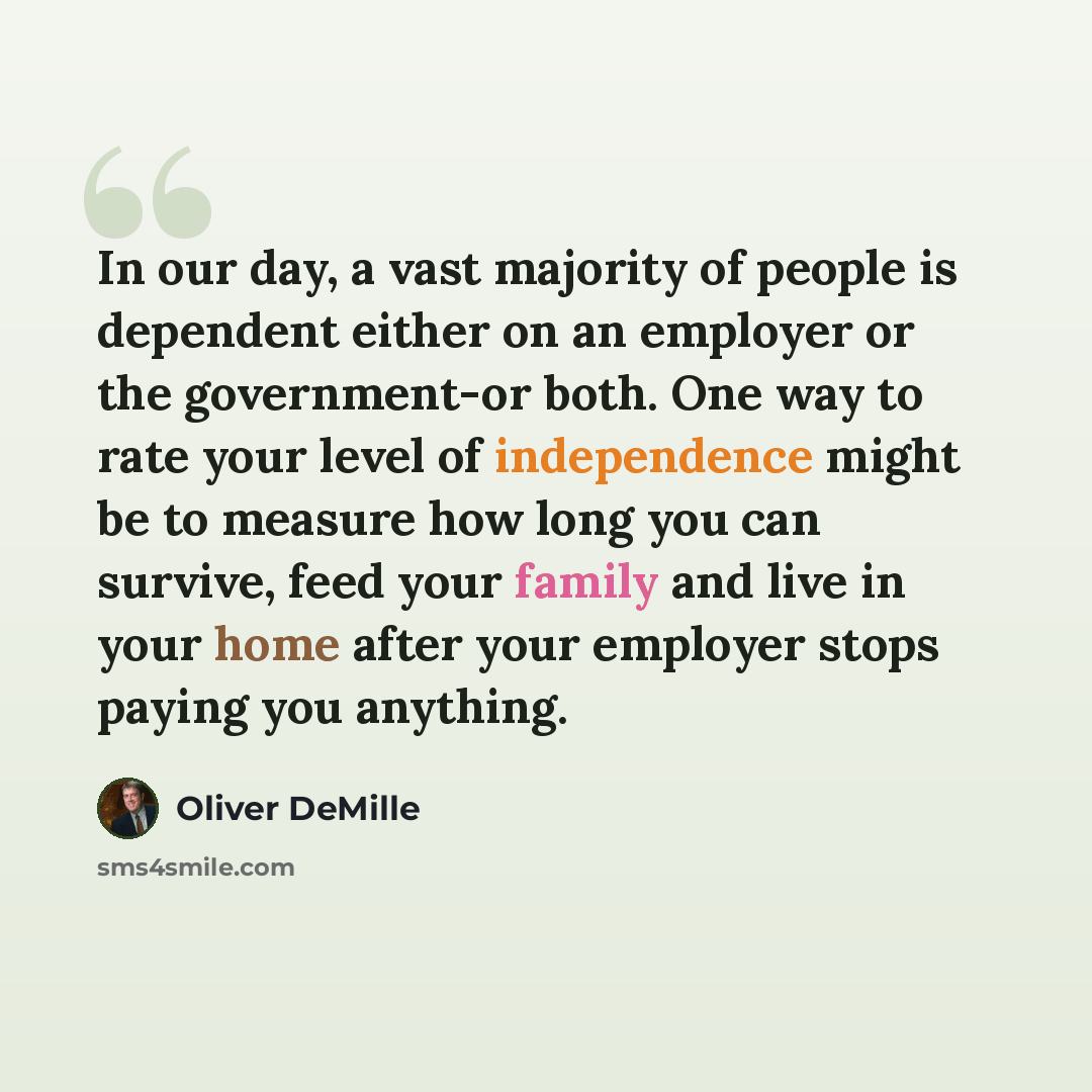 “In our day, a vast majority of people is dependent either on an employer or the government-or both. One way to rate your level of independence might be to measure how long you can survive, feed your family and live in your home after your employer stops paying you anything.” quote by Oliver DeMille