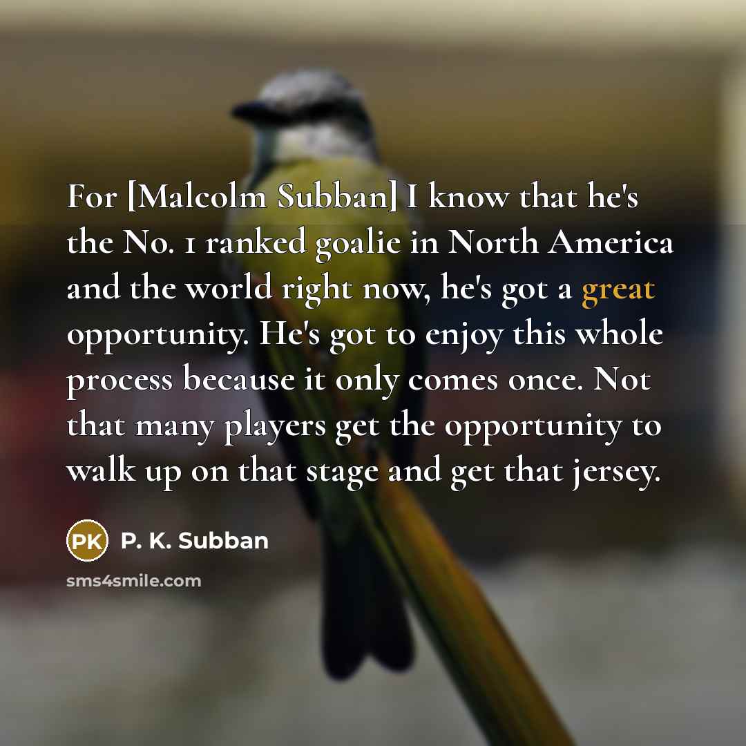 “For [Malcolm Subban] I know that he's the No. 1 ranked goalie in North America and the world right now, he's got a great opportunity. He's got to enjoy this whole process because it only comes once. Not that many players get the opportunity to walk up on that stage and get that jersey.” quote by P. K. Subban
